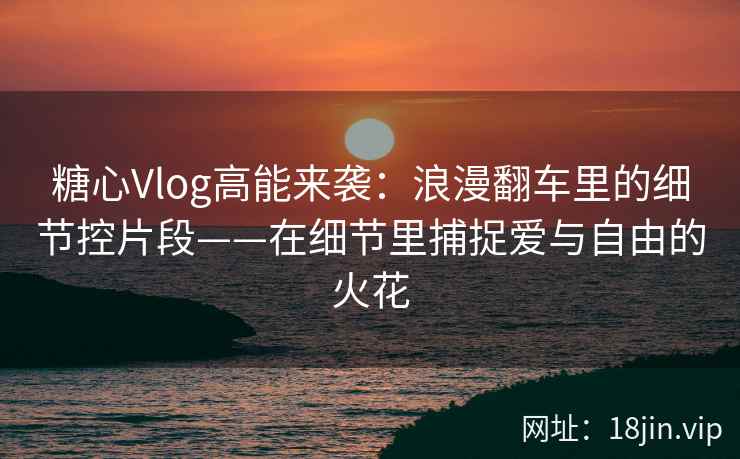 糖心Vlog高能来袭：浪漫翻车里的细节控片段——在细节里捕捉爱与自由的火花