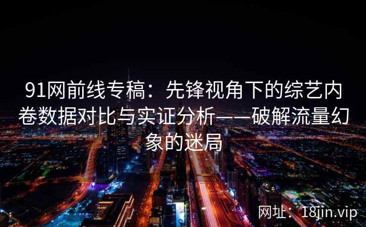 91网前线专稿：先锋视角下的综艺内卷数据对比与实证分析——破解流量幻象的迷局