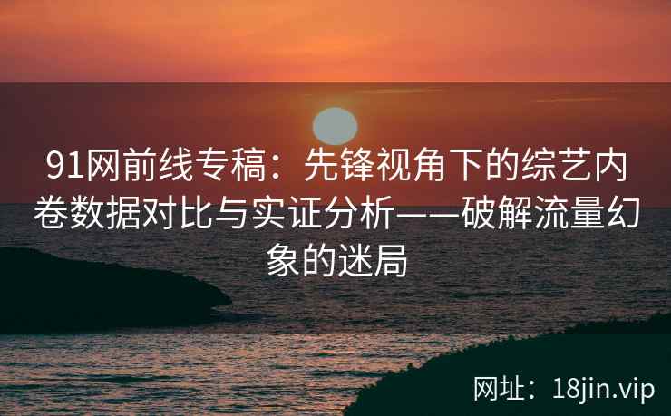 91网前线专稿：先锋视角下的综艺内卷数据对比与实证分析——破解流量幻象的迷局