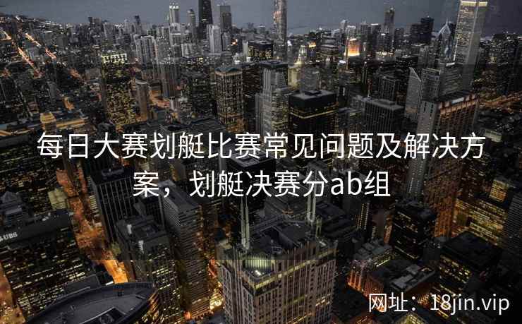 每日大赛划艇比赛常见问题及解决方案，划艇决赛分ab组