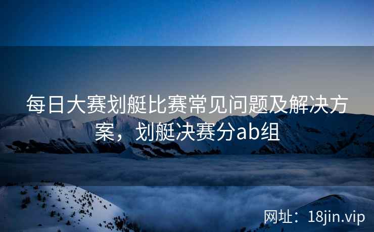 每日大赛划艇比赛常见问题及解决方案，划艇决赛分ab组