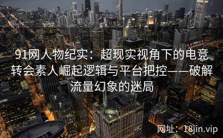 91网人物纪实：超现实视角下的电竞转会素人崛起逻辑与平台把控——破解流量幻象的迷局