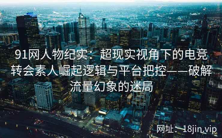 91网人物纪实：超现实视角下的电竞转会素人崛起逻辑与平台把控——破解流量幻象的迷局