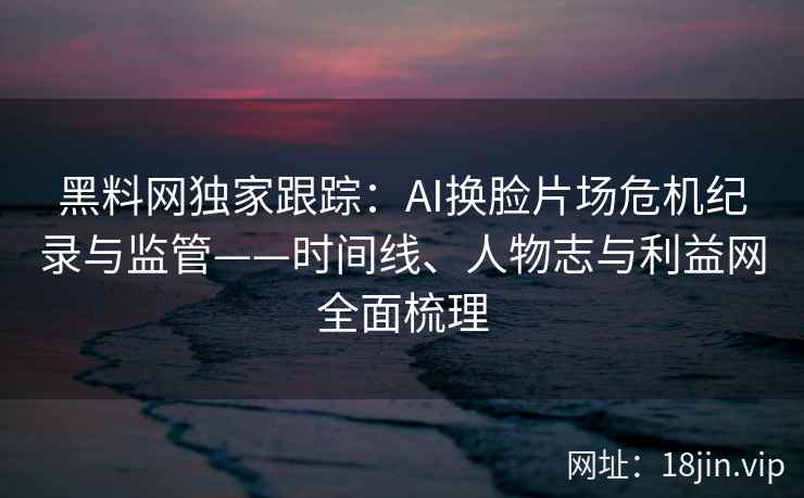 黑料网独家跟踪：AI换脸片场危机纪录与监管——时间线、人物志与利益网全面梳理