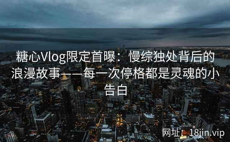 糖心Vlog限定首曝：慢综独处背后的浪漫故事——每一次停格都是灵魂的小告白