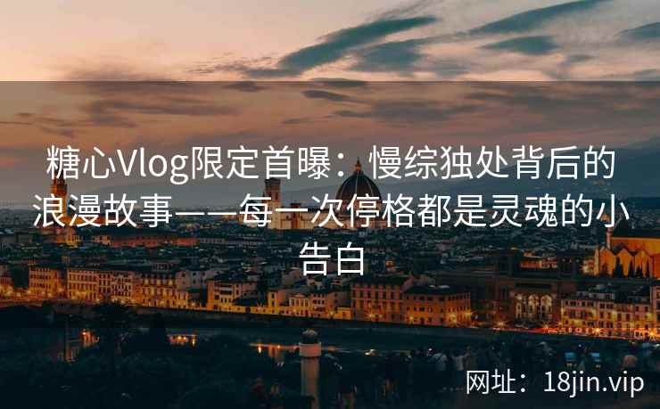 糖心Vlog限定首曝：慢综独处背后的浪漫故事——每一次停格都是灵魂的小告白