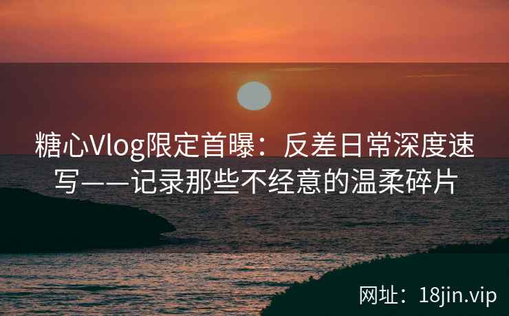 糖心Vlog限定首曝：反差日常深度速写——记录那些不经意的温柔碎片