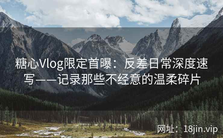 糖心Vlog限定首曝：反差日常深度速写——记录那些不经意的温柔碎片
