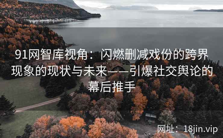 91网智库视角：闪燃删减戏份的跨界现象的现状与未来——引爆社交舆论的幕后推手