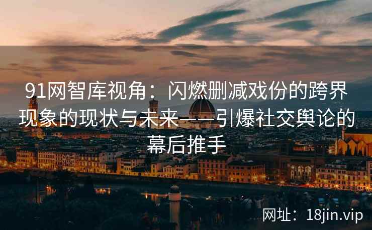91网智库视角：闪燃删减戏份的跨界现象的现状与未来——引爆社交舆论的幕后推手