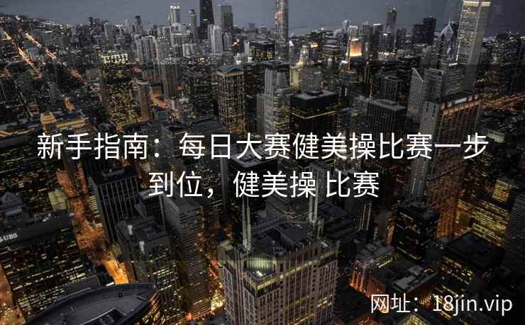 新手指南：每日大赛健美操比赛一步到位，健美操 比赛