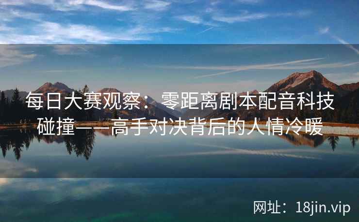 每日大赛观察：零距离剧本配音科技碰撞——高手对决背后的人情冷暖