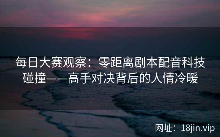 每日大赛观察：零距离剧本配音科技碰撞——高手对决背后的人情冷暖