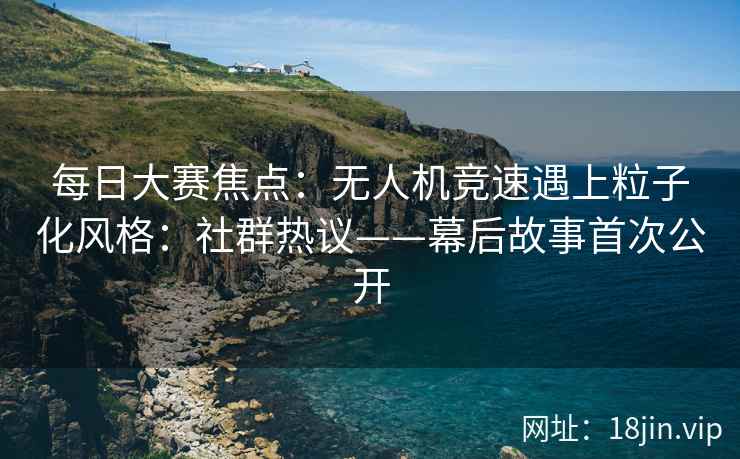 每日大赛焦点：无人机竞速遇上粒子化风格：社群热议——幕后故事首次公开
