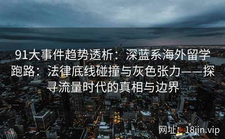 91大事件趋势透析：深蓝系海外留学跑路：法律底线碰撞与灰色张力——探寻流量时代的真相与边界