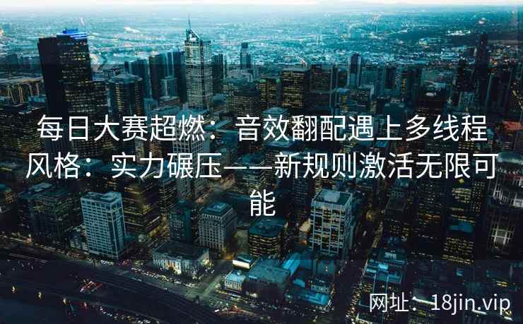 每日大赛超燃：音效翻配遇上多线程风格：实力碾压——新规则激活无限可能