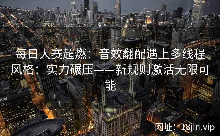 每日大赛超燃：音效翻配遇上多线程风格：实力碾压——新规则激活无限可能