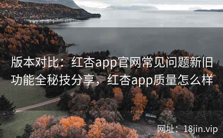 版本对比：红杏app官网常见问题新旧功能全秘技分享，红杏app质量怎么样