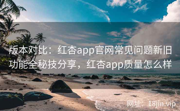 版本对比：红杏app官网常见问题新旧功能全秘技分享，红杏app质量怎么样