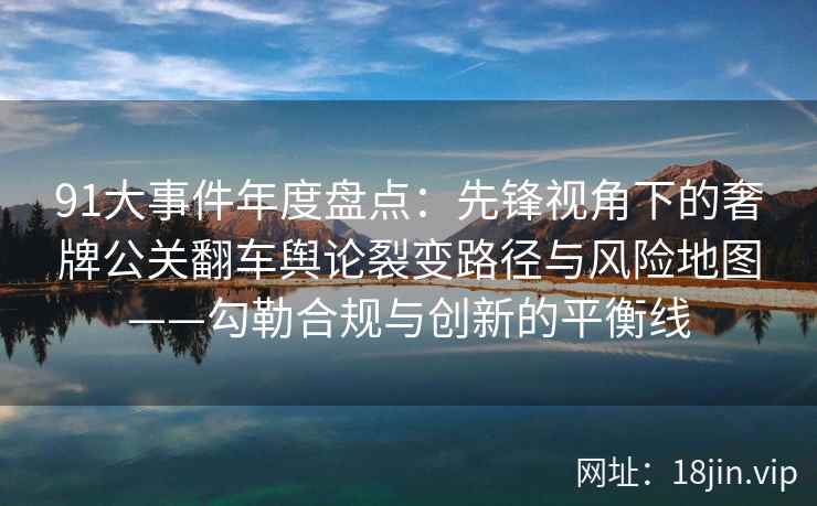 91大事件年度盘点：先锋视角下的奢牌公关翻车舆论裂变路径与风险地图——勾勒合规与创新的平衡线