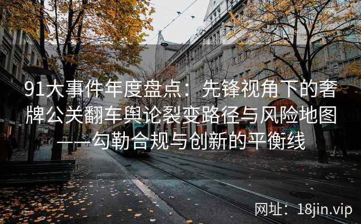 91大事件年度盘点：先锋视角下的奢牌公关翻车舆论裂变路径与风险地图——勾勒合规与创新的平衡线