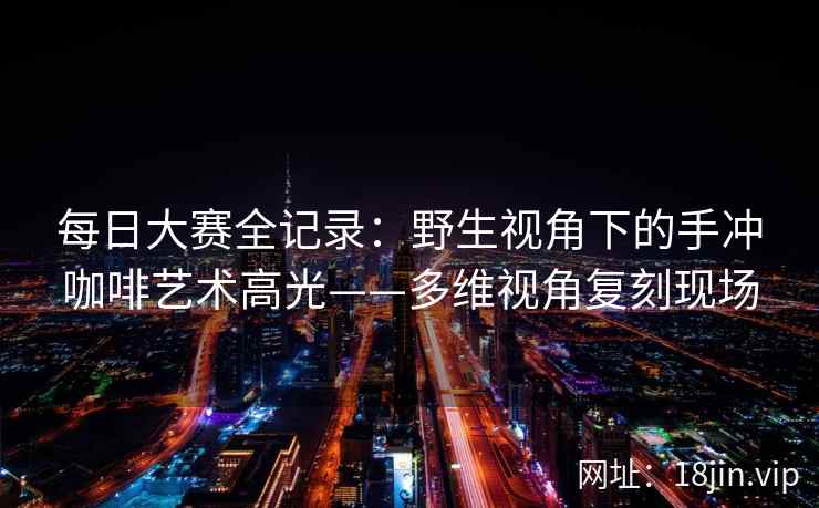 每日大赛全记录：野生视角下的手冲咖啡艺术高光——多维视角复刻现场