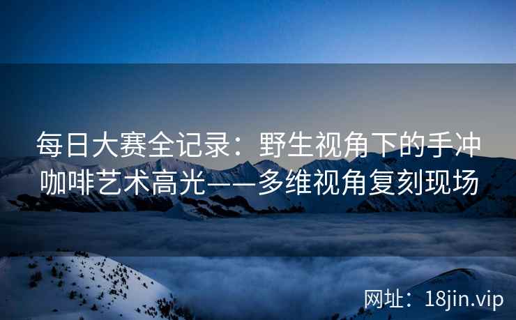 每日大赛全记录：野生视角下的手冲咖啡艺术高光——多维视角复刻现场