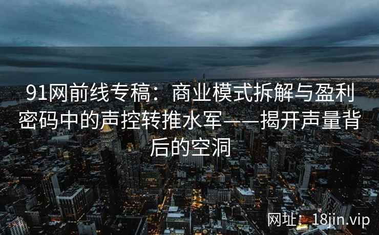 91网前线专稿：商业模式拆解与盈利密码中的声控转推水军——揭开声量背后的空洞
