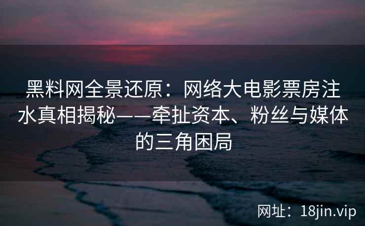 黑料网全景还原：网络大电影票房注水真相揭秘——牵扯资本、粉丝与媒体的三角困局
