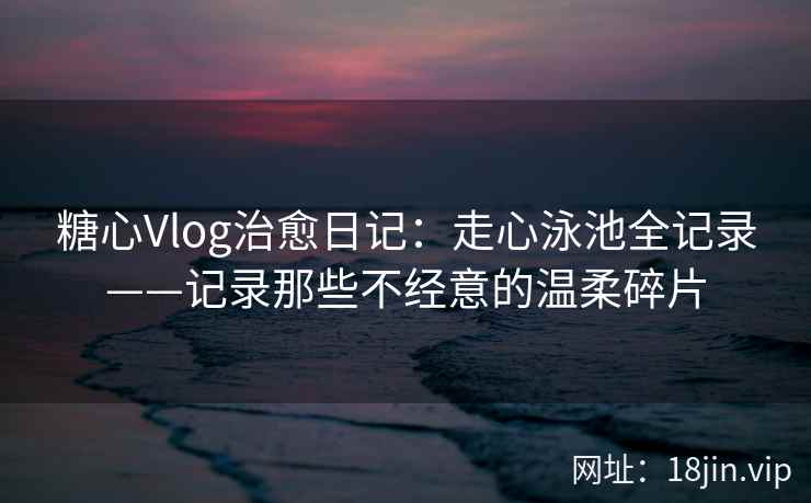 糖心Vlog治愈日记：走心泳池全记录——记录那些不经意的温柔碎片