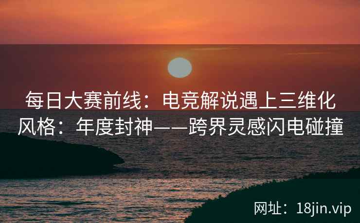 每日大赛前线：电竞解说遇上三维化风格：年度封神——跨界灵感闪电碰撞