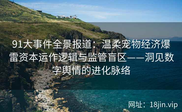 91大事件全景报道：温柔宠物经济爆雷资本运作逻辑与监管盲区——洞见数字舆情的进化脉络