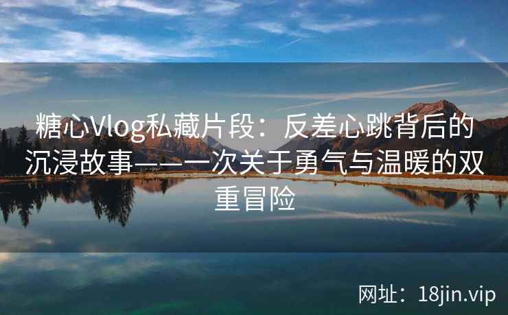 糖心Vlog私藏片段：反差心跳背后的沉浸故事——一次关于勇气与温暖的双重冒险