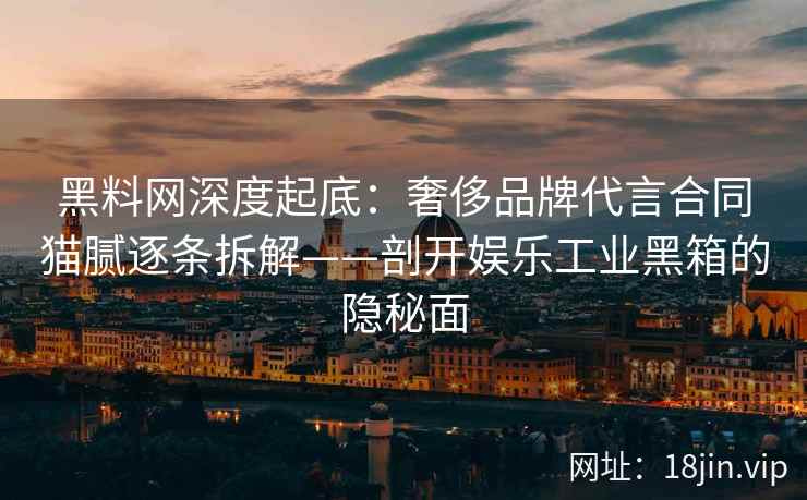 黑料网深度起底：奢侈品牌代言合同猫腻逐条拆解——剖开娱乐工业黑箱的隐秘面