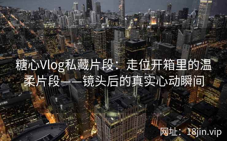 糖心Vlog私藏片段：走位开箱里的温柔片段——镜头后的真实心动瞬间