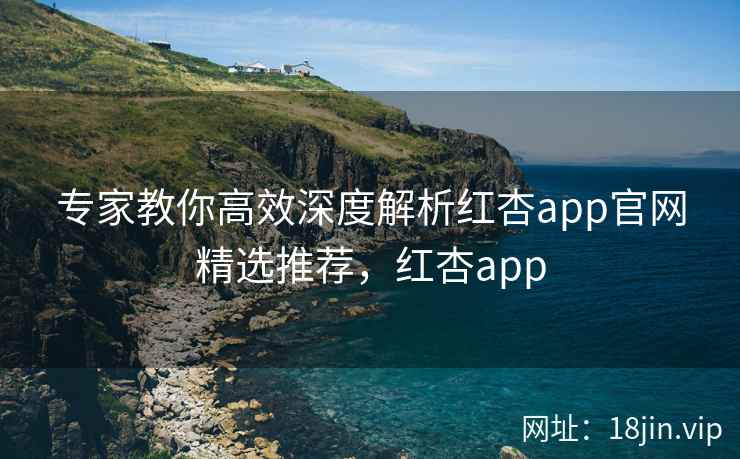 专家教你高效深度解析红杏app官网精选推荐，红杏app