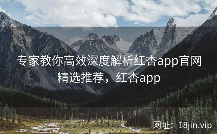 专家教你高效深度解析红杏app官网精选推荐，红杏app