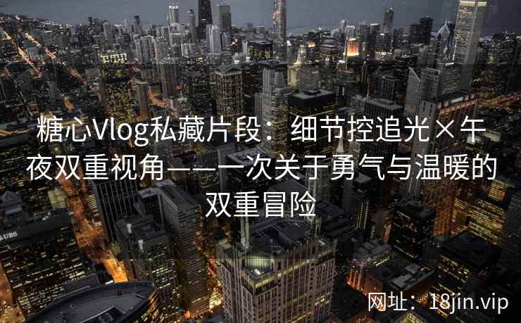 糖心Vlog私藏片段：细节控追光×午夜双重视角——一次关于勇气与温暖的双重冒险