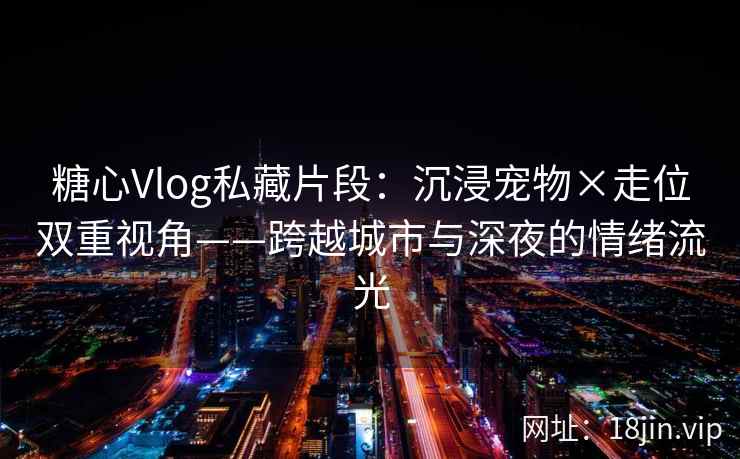 糖心Vlog私藏片段：沉浸宠物×走位双重视角——跨越城市与深夜的情绪流光