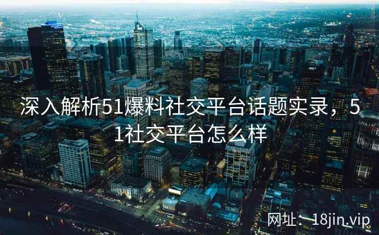 深入解析51爆料社交平台话题实录，51社交平台怎么样