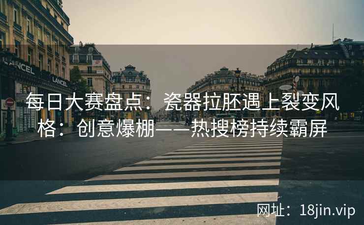 每日大赛盘点：瓷器拉胚遇上裂变风格：创意爆棚——热搜榜持续霸屏