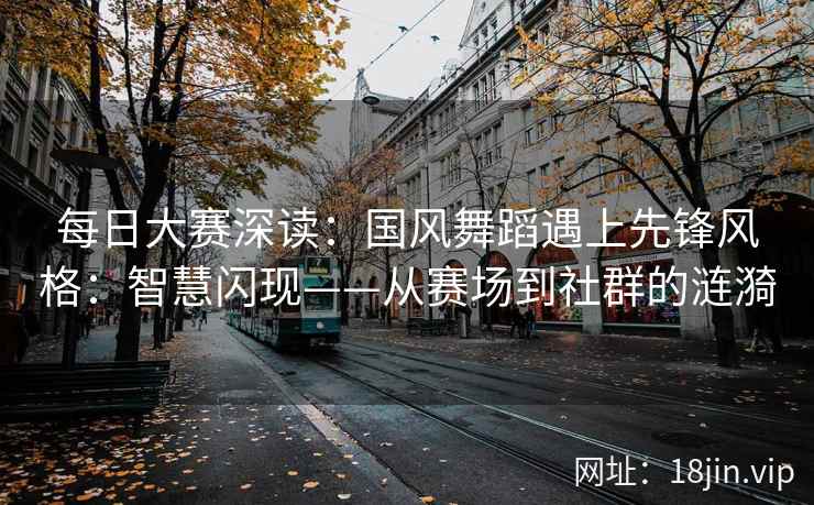 每日大赛深读：国风舞蹈遇上先锋风格：智慧闪现——从赛场到社群的涟漪