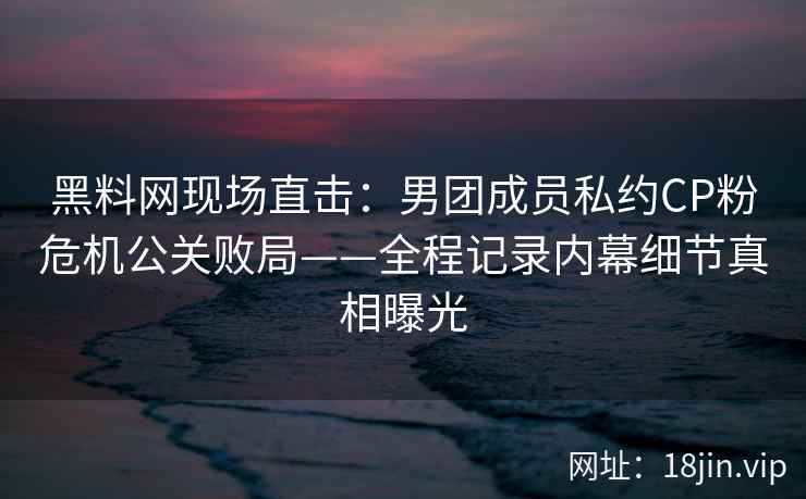 黑料网现场直击：男团成员私约CP粉危机公关败局——全程记录内幕细节真相曝光
