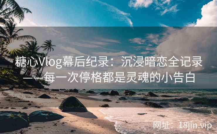 糖心Vlog幕后纪录：沉浸暗恋全记录——每一次停格都是灵魂的小告白