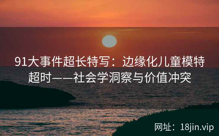 91大事件超长特写：边缘化儿童模特超时——社会学洞察与价值冲突