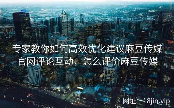 专家教你如何高效优化建议麻豆传媒官网评论互动，怎么评价麻豆传媒
