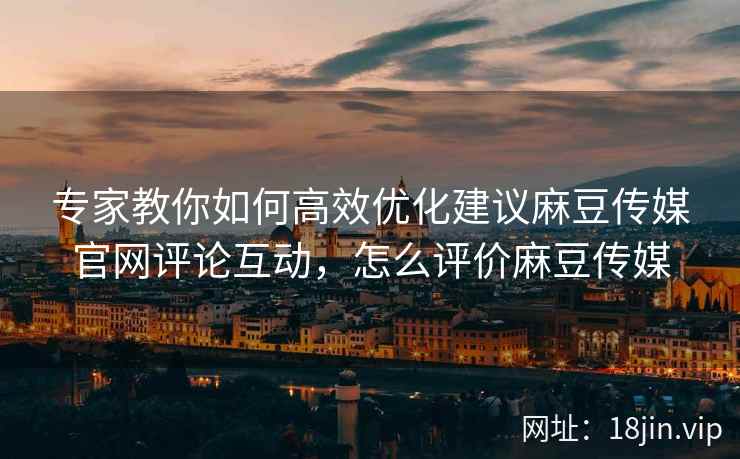 专家教你如何高效优化建议麻豆传媒官网评论互动，怎么评价麻豆传媒