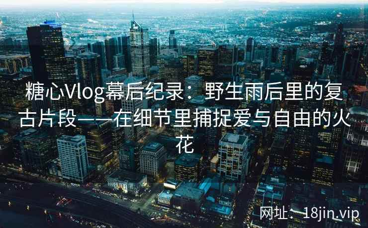 糖心Vlog幕后纪录：野生雨后里的复古片段——在细节里捕捉爱与自由的火花