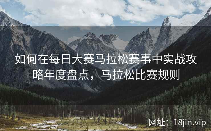 如何在每日大赛马拉松赛事中实战攻略年度盘点，马拉松比赛规则
