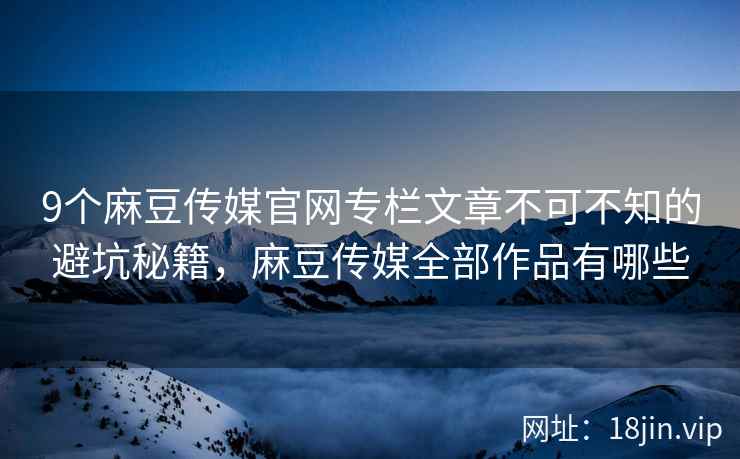 9个麻豆传媒官网专栏文章不可不知的避坑秘籍，麻豆传媒全部作品有哪些